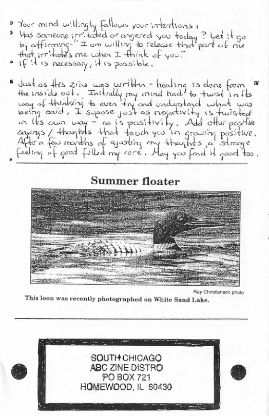 > Yoo mind wilhiagly fallows yoor indetions | Ml i argered yeu doday ? el thgo oy Q(-(\m-.njr T am wilbing o telease Had! ob me Wik secthalds me hen T Fhink of you ’ * (f s cacessary, s pusaible. * Justas dhs zina wes wiribhn - healing 58 dee from ¥ thaords ool Torkrally ony rind bad) o st (m s ey of Hhiaking 4 even Hn and unduaotond bk was weing swd | T supose jost as negekiviby 15 tuisked i ths own & ATl ot posie sy / -um:::ls ot Houch yeo Tn iy posttive. A"y fo renkhs oF aesting quwj\l; Aty (eling of geod Fillod oy core . May yeo fimd 3 gooc o Summer floater Ray Chistanson proto This loon was recently photographed on White Sand Lake. SOUTH CHICAGQ ABC ZINE DISTRO PO BOX 721 HOMEWOOD, IL 60430